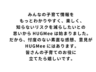 みんなの子育て情報をもっと分かりやすく、楽しく、知らないリスクを減らしたいとの思いからHUGMeeは始まりました。だから、忖度のない素直な感想、意見がHUGMeeにはあります。皆さんの子育てのお役に立てたら嬉しいです。